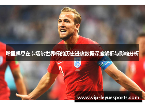 哈里凯恩在卡塔尔世界杯的历史进攻数据深度解析与影响分析