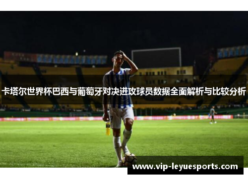 卡塔尔世界杯巴西与葡萄牙对决进攻球员数据全面解析与比较分析 卡塔尔世界杯巴西与葡萄牙对决进攻球员数据全面解析与比较分析