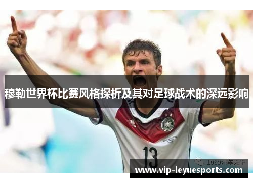 穆勒世界杯比赛风格探析及其对足球战术的深远影响 穆勒世界杯比赛风格探析及其对足球战术的深远影响
