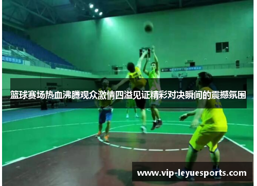 篮球赛场热血沸腾观众激情四溢见证精彩对决瞬间的震撼氛围
