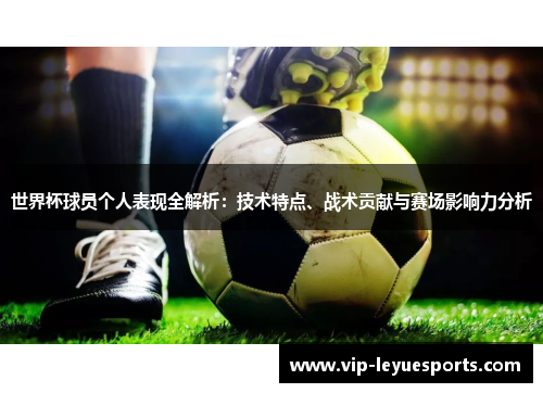 世界杯球员个人表现全解析:技术特点、战术贡献与赛场影响力分析 世界杯球员个人表现全解析:技术特点、战术贡献与赛场影响力分析