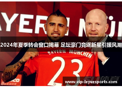 2024年夏季转会窗口揭幕 足坛豪门竞逐新星引援风潮 2024年夏季转会窗口揭幕 足坛豪门竞逐新星引援风潮