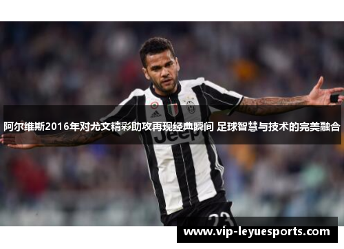 阿尔维斯2016年对尤文精彩助攻再现经典瞬间 足球智慧与技术的完美融合