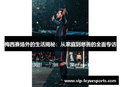 梅西赛场外的生活揭秘:从家庭到慈善的全面专访 梅西赛场外的生活揭秘:从家庭到慈善的全面专访