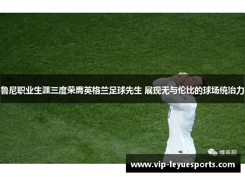 鲁尼职业生涯三度荣膺英格兰足球先生 展现无与伦比的球场统治力 鲁尼职业生涯三度荣膺英格兰足球先生 展现无与伦比的球场统治力