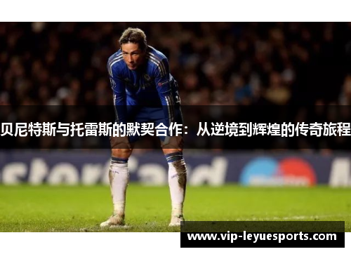 贝尼特斯与托雷斯的默契合作:从逆境到辉煌的传奇旅程 贝尼特斯与托雷斯的默契合作:从逆境到辉煌的传奇旅程