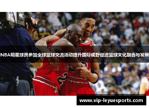 NBA明星球员参加全球篮球交流活动提升国际视野促进篮球文化融合与发展 NBA明星球员参加全球篮球交流活动提升国际视野促进篮球文化融合与发展