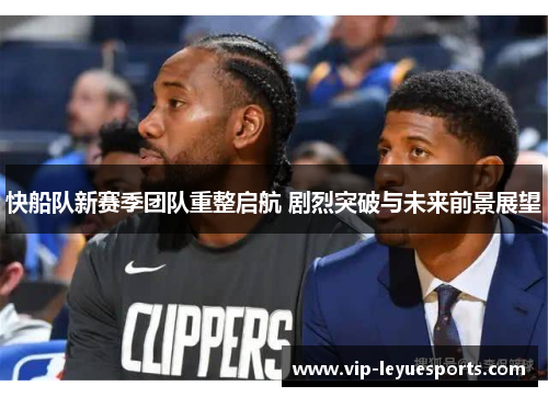 快船队新赛季团队重整启航 剧烈突破与未来前景展望 快船队新赛季团队重整启航 剧烈突破与未来前景展望