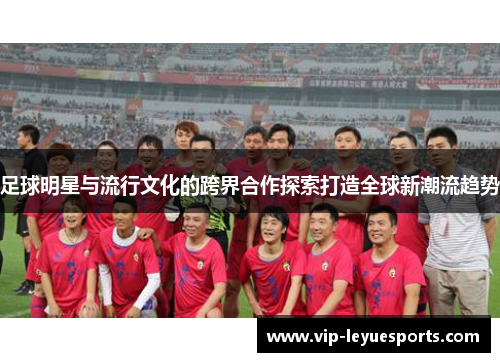 足球明星与流行文化的跨界合作探索打造全球新潮流趋势 足球明星与流行文化的跨界合作探索打造全球新潮流趋势
