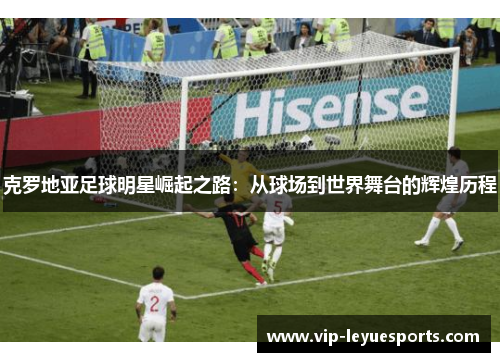 克罗地亚足球明星崛起之路:从球场到世界舞台的辉煌历程 克罗地亚足球明星崛起之路:从球场到世界舞台的辉煌历程