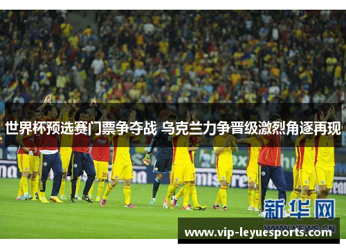 世界杯预选赛门票争夺战 乌克兰力争晋级激烈角逐再现 世界杯预选赛门票争夺战 乌克兰力争晋级激烈角逐再现