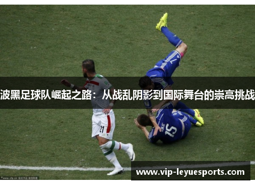 波黑足球队崛起之路:从战乱阴影到国际舞台的崇高挑战 波黑足球队崛起之路:从战乱阴影到国际舞台的崇高挑战