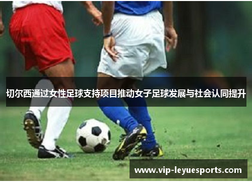 切尔西通过女性足球支持项目推动女子足球发展与社会认同提升 切尔西通过女性足球支持项目推动女子足球发展与社会认同提升