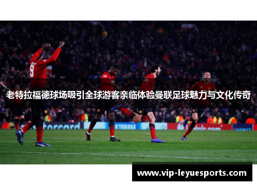 老特拉福德球场吸引全球游客亲临体验曼联足球魅力与文化传奇 老特拉福德球场吸引全球游客亲临体验曼联足球魅力与文化传奇