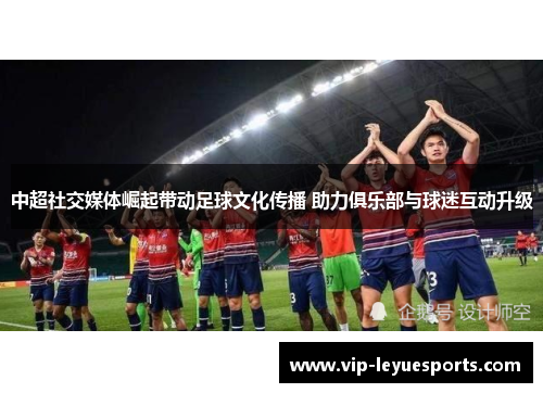 中超社交媒体崛起带动足球文化传播 助力俱乐部与球迷互动升级 中超社交媒体崛起带动足球文化传播 助力俱乐部与球迷互动升级