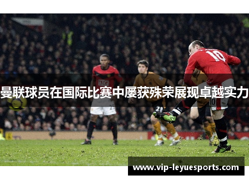 曼联球员在国际比赛中屡获殊荣展现卓越实力 曼联球员在国际比赛中屡获殊荣展现卓越实力