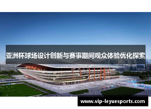 亚洲杯球场设计创新与赛事期间观众体验优化探索 亚洲杯球场设计创新与赛事期间观众体验优化探索