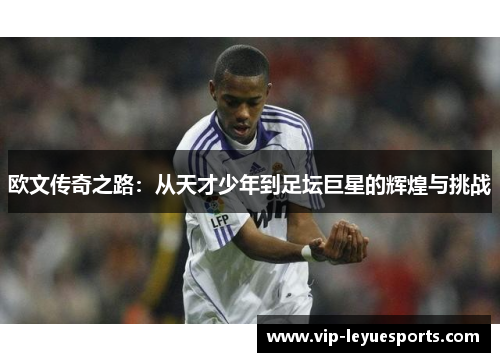 欧文传奇之路:从天才少年到足坛巨星的辉煌与挑战 欧文传奇之路:从天才少年到足坛巨星的辉煌与挑战