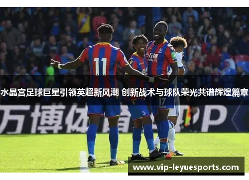 水晶宫足球巨星引领英超新风潮 创新战术与球队荣光共谱辉煌篇章