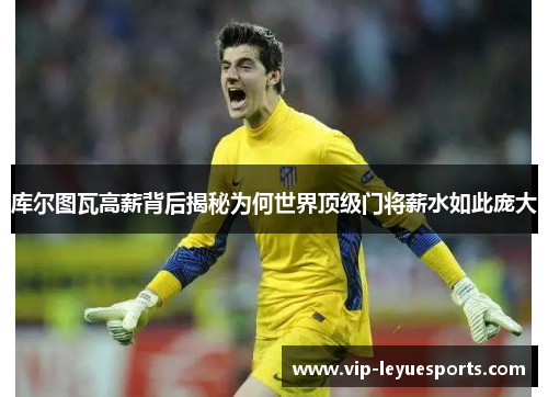 库尔图瓦高薪背后揭秘为何世界顶级门将薪水如此庞大 库尔图瓦高薪背后揭秘为何世界顶级门将薪水如此庞大