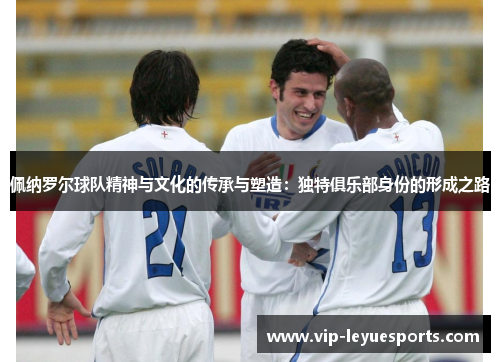 佩纳罗尔球队精神与文化的传承与塑造:独特俱乐部身份的形成之路 佩纳罗尔球队精神与文化的传承与塑造:独特俱乐部身份的形成之路