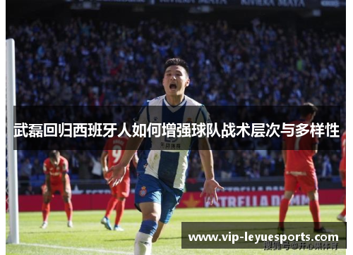 武磊回归西班牙人如何增强球队战术层次与多样性 武磊回归西班牙人如何增强球队战术层次与多样性
