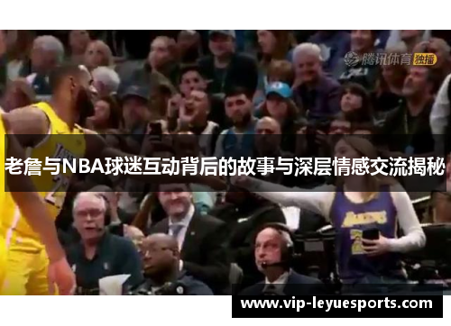 老詹与NBA球迷互动背后的故事与深层情感交流揭秘 老詹与NBA球迷互动背后的故事与深层情感交流揭秘