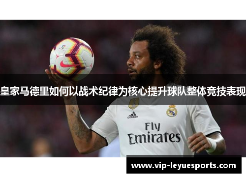 皇家马德里如何以战术纪律为核心提升球队整体竞技表现 皇家马德里如何以战术纪律为核心提升球队整体竞技表现
