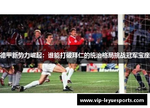 德甲新势力崛起:谁能打破拜仁的统治格局挑战冠军宝座 德甲新势力崛起:谁能打破拜仁的统治格局挑战冠军宝座