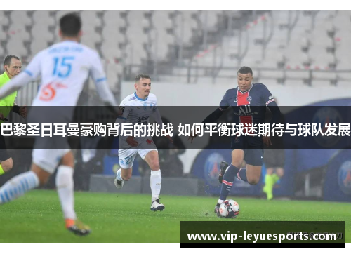 巴黎圣日耳曼豪购背后的挑战 如何平衡球迷期待与球队发展 巴黎圣日耳曼豪购背后的挑战 如何平衡球迷期待与球队发展