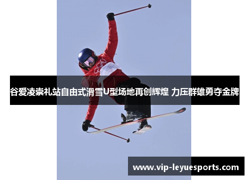 谷爱凌崇礼站自由式滑雪U型场地再创辉煌 力压群雄勇夺金牌 谷爱凌崇礼站自由式滑雪U型场地再创辉煌 力压群雄勇夺金牌