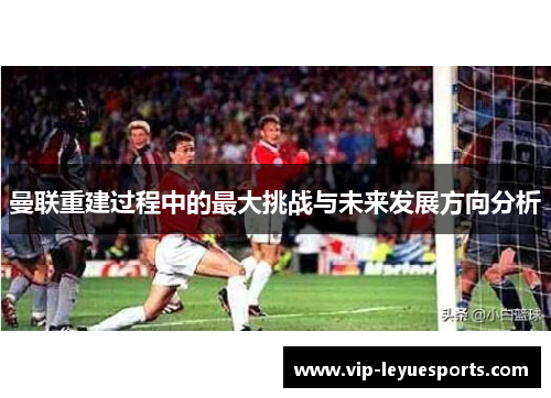 曼联重建过程中的最大挑战与未来发展方向分析 曼联重建过程中的最大挑战与未来发展方向分析