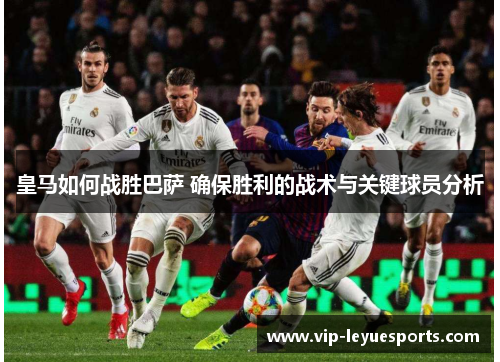 皇马如何战胜巴萨 确保胜利的战术与关键球员分析 皇马如何战胜巴萨 确保胜利的战术与关键球员分析