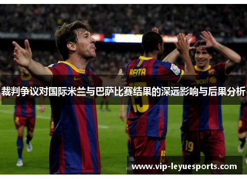 裁判争议对国际米兰与巴萨比赛结果的深远影响与后果分析 裁判争议对国际米兰与巴萨比赛结果的深远影响与后果分析