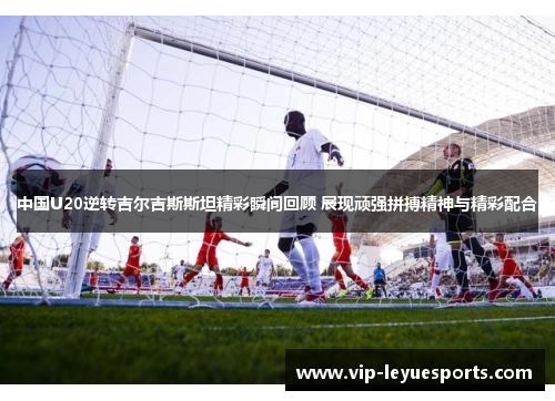 中国U20逆转吉尔吉斯斯坦精彩瞬间回顾 展现顽强拼搏精神与精彩配合 中国U20逆转吉尔吉斯斯坦精彩瞬间回顾 展现顽强拼搏精神与精彩配合