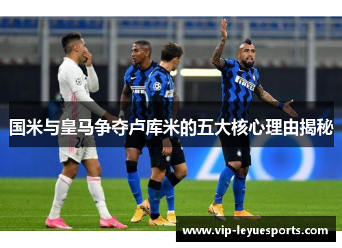 国米与皇马争夺卢库米的五大核心理由揭秘 国米与皇马争夺卢库米的五大核心理由揭秘