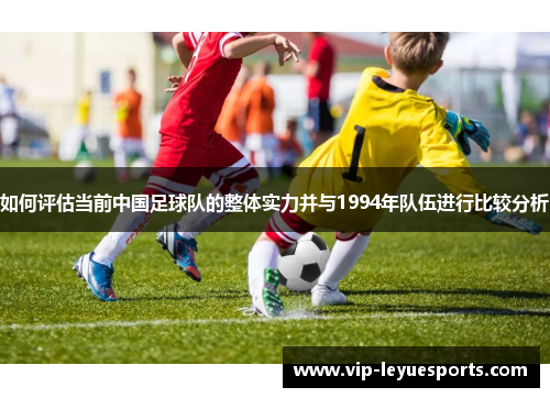 如何评估当前中国足球队的整体实力并与1994年队伍进行比较分析 如何评估当前中国足球队的整体实力并与1994年队伍进行比较分析