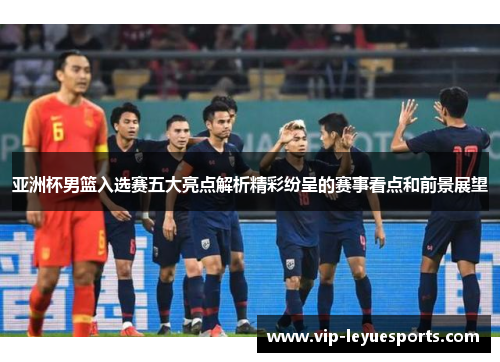 亚洲杯男篮入选赛五大亮点解析精彩纷呈的赛事看点和前景展望 亚洲杯男篮入选赛五大亮点解析精彩纷呈的赛事看点和前景展望