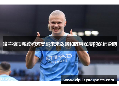 哈兰德顶薪续约对曼城未来战略和阵容深度的深远影响 哈兰德顶薪续约对曼城未来战略和阵容深度的深远影响
