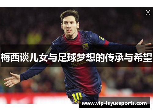 梅西谈儿女与足球梦想的传承与希望 梅西谈儿女与足球梦想的传承与希望