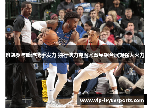 班凯罗与哈迪携手发力 独行侠力克魔术双星组合展现强大火力 班凯罗与哈迪携手发力 独行侠力克魔术双星组合展现强大火力