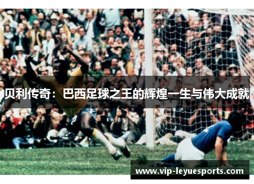 贝利传奇:巴西足球之王的辉煌一生与伟大成就 贝利传奇:巴西足球之王的辉煌一生与伟大成就