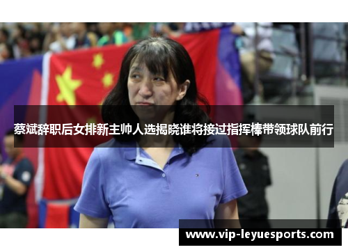 蔡斌辞职后女排新主帅人选揭晓谁将接过指挥棒带领球队前行 蔡斌辞职后女排新主帅人选揭晓谁将接过指挥棒带领球队前行