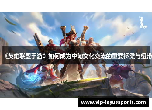 《英雄联盟手游》如何成为中匈文化交流的重要桥梁与纽带