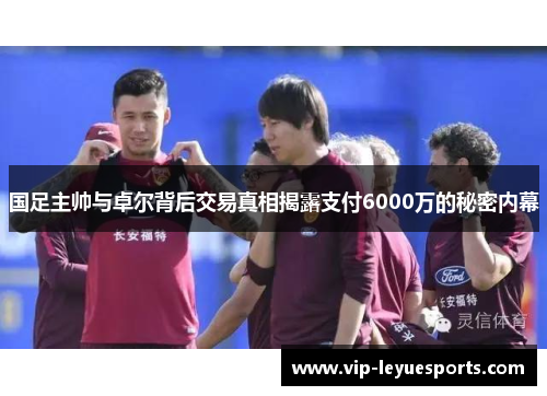 国足主帅与卓尔背后交易真相揭露支付6000万的秘密内幕 国足主帅与卓尔背后交易真相揭露支付6000万的秘密内幕