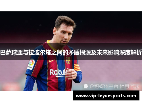 巴萨球迷与拉波尔塔之间的矛盾根源及未来影响深度解析 巴萨球迷与拉波尔塔之间的矛盾根源及未来影响深度解析