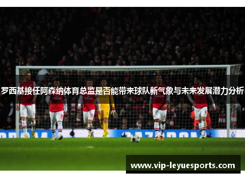 罗西基接任阿森纳体育总监是否能带来球队新气象与未来发展潜力分析