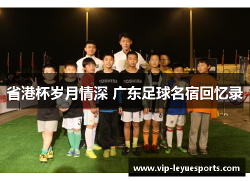 省港杯岁月情深 广东足球名宿回忆录 省港杯岁月情深 广东足球名宿回忆录