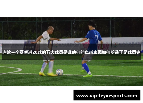 连续三个赛季进20球的五大球员是谁他们的卓越表现如何塑造了足球历史 连续三个赛季进20球的五大球员是谁他们的卓越表现如何塑造了足球历史