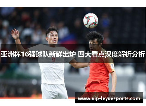 亚洲杯16强球队新鲜出炉 四大看点深度解析分析